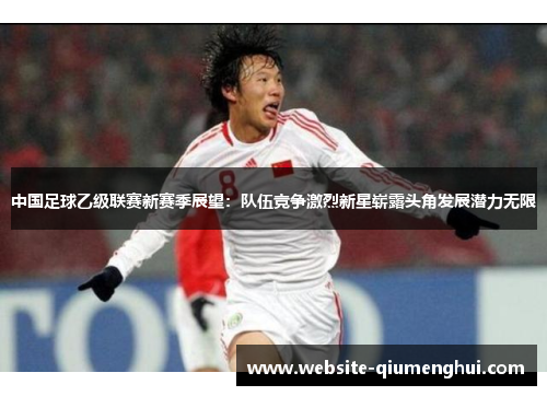 中国足球乙级联赛新赛季展望：队伍竞争激烈新星崭露头角发展潜力无限
