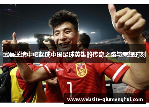 武磊逆境中崛起成中国足球英雄的传奇之路与荣耀时刻