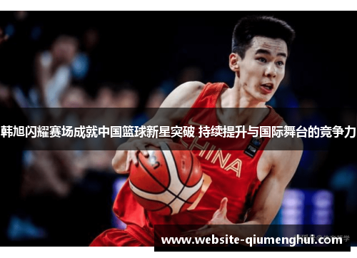 韩旭闪耀赛场成就中国篮球新星突破 持续提升与国际舞台的竞争力